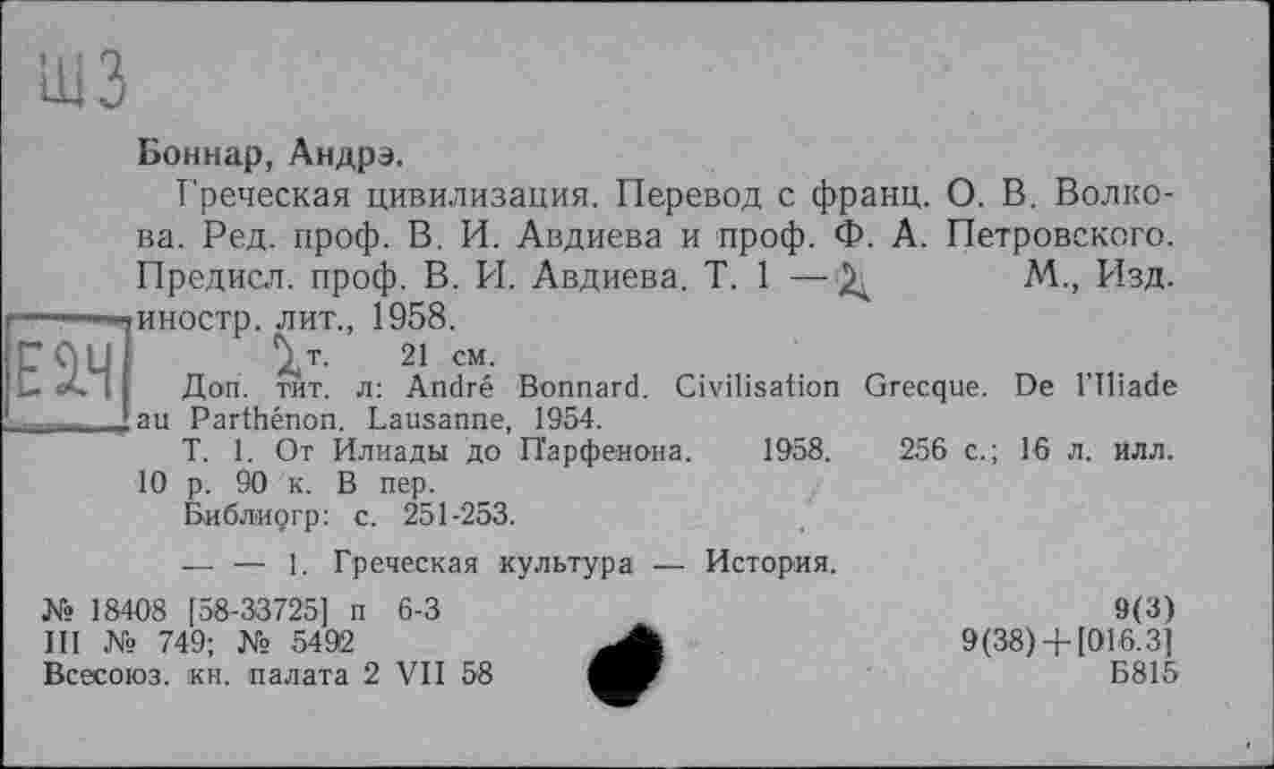 ﻿шз
Боннар, Андрэ.
Греческая цивилизация. Перевод с франц. О. В. Волкова. Ред. проф. В. И. Авдиева и проф. Ф. А. Петровского. Предисл. проф. В. И. Авдиева. T. 1 —М., Изд. -—-—-гиностр. лит., 1958. СОЦІ V- 21 см-U і Доп. тит. л: André Bonnard. Civilisation
’ au Parthénon. Lausanne, 1954.
T. 1. От Илиады до Парфенона. 1958.
10 р. 90 к. В пер. Библиргр: с. 251-253.
Grecque. De l’Iliade
256 с.; 16 л. илл.
— — 1. Греческая культура — История.
№ 18408 [58-33725] п 6-3
III № 749; № 5492
Всесоюз. кН. палата 2 VII 58
9(3) 9(38)+ [016.3]
Б815